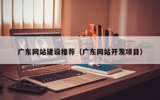 香河广东网站建设推荐（广东网站开发项目）