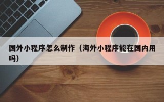 香河国外小程序怎么制作（海外小程序能在国内用吗）