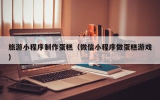 香河旅游小程序制作蛋糕（微信小程序做蛋糕游戏）